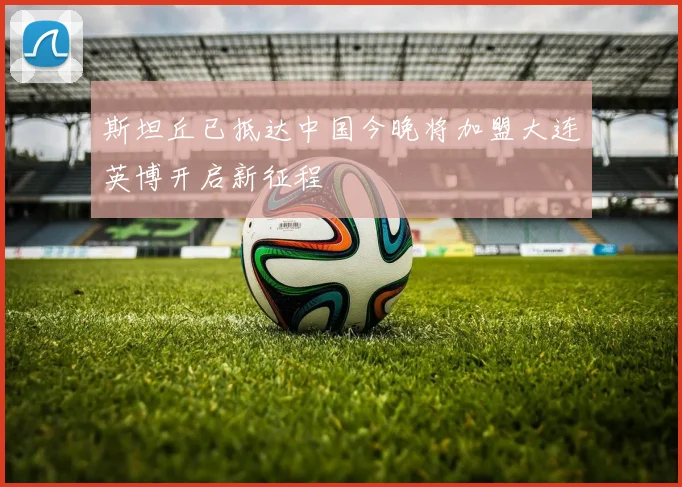 斯坦丘已抵达中国今晚将加盟大连英博开启新征程