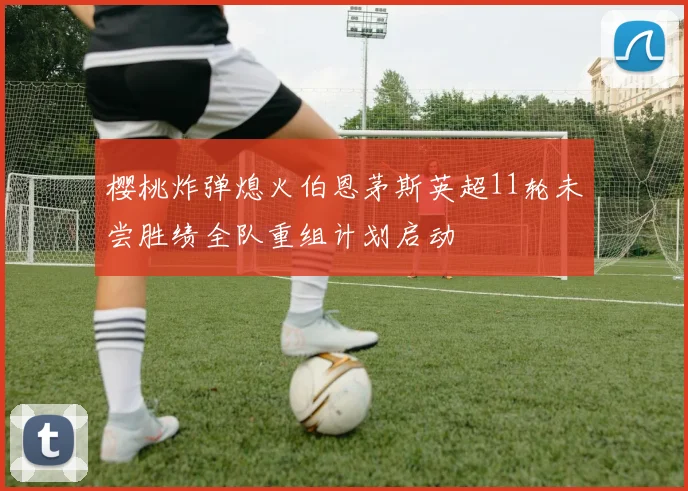 樱桃炸弹熄火伯恩茅斯英超11轮未尝胜绩全队重组计划启动