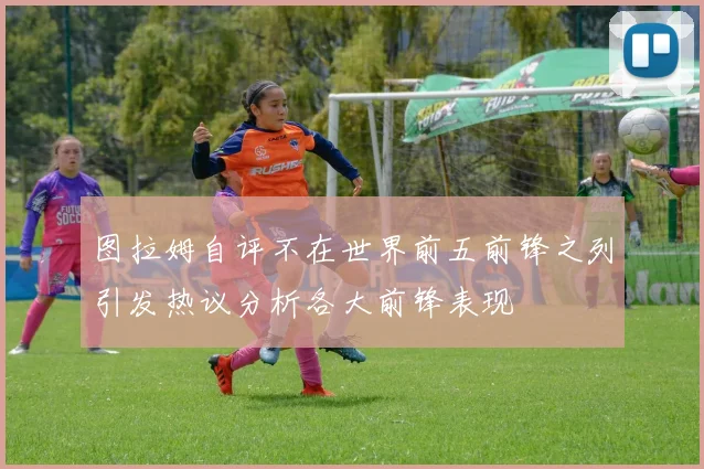 图拉姆自评不在世界前五前锋之列引发热议分析各大前锋表现