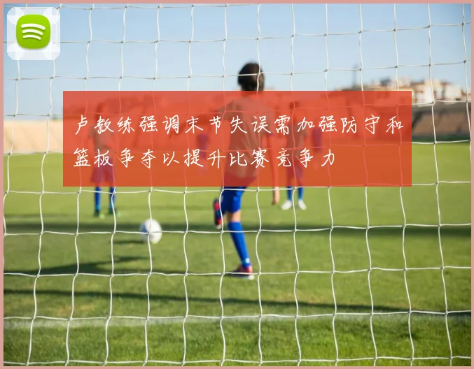 卢教练强调末节失误需加强防守和篮板争夺以提升比赛竞争力