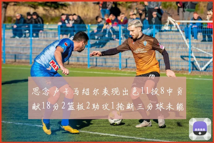 思念卢卡马绍尔表现出色11投8中贡献18分2篮板2助攻1抢断三分球未能命中