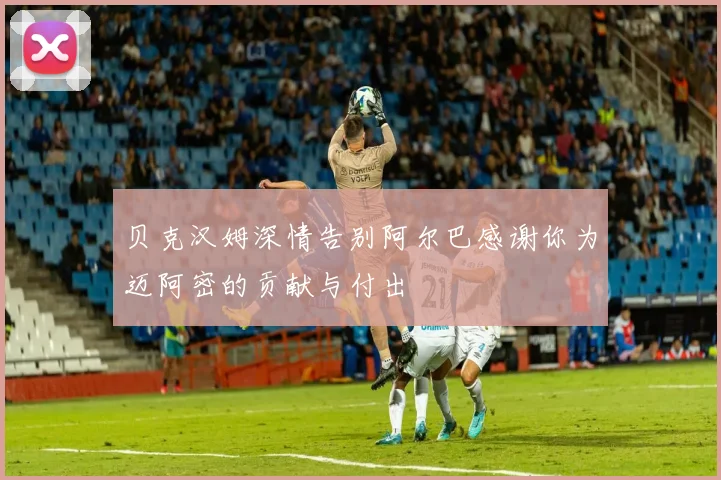 贝克汉姆深情告别阿尔巴感谢你为迈阿密的贡献与付出
