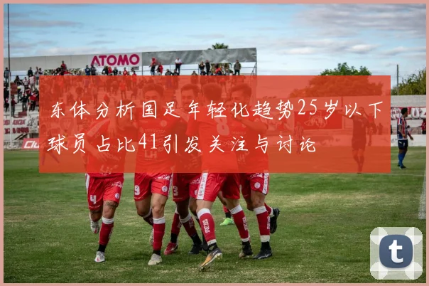 东体分析国足年轻化趋势25岁以下球员占比41引发关注与讨论