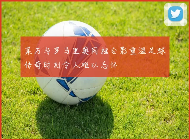 莱万与罗马里奥同框合影重温足球传奇时刻令人难以忘怀