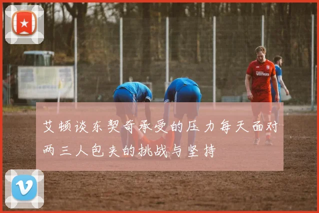 艾顿谈东契奇承受的压力每天面对两三人包夹的挑战与坚持