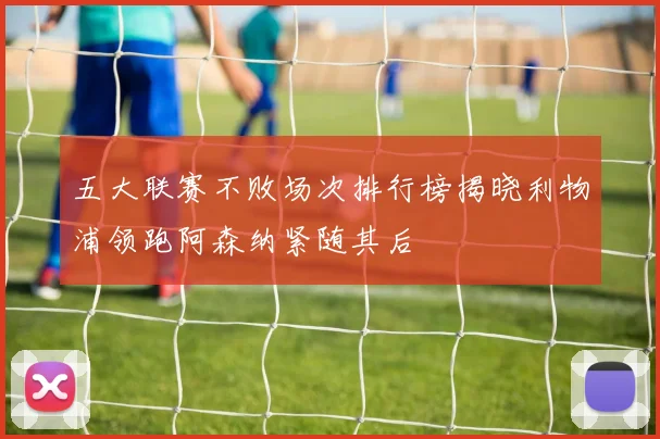 五大联赛不败场次排行榜揭晓利物浦领跑阿森纳紧随其后