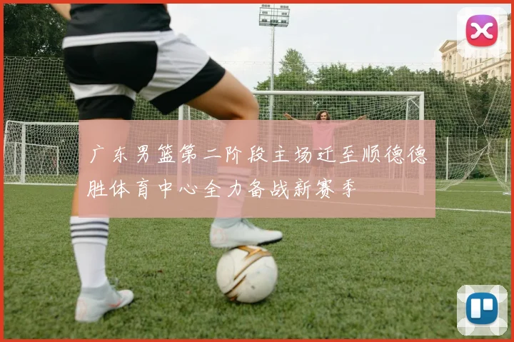 广东男篮第二阶段主场迁至顺德德胜体育中心全力备战新赛季