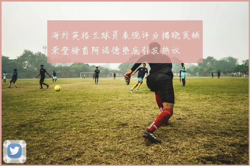 海外英格兰球员表现评分揭晓莫顿荣登榜首阿诺德垫底引发热议
