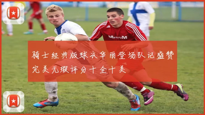 骑士经典版球衣华丽登场队记盛赞完美无瑕评分十全十美