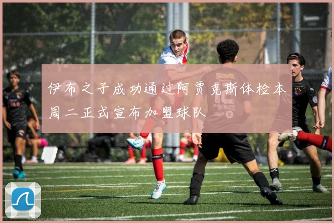 伊布之子成功通过阿贾克斯体检本周二正式宣布加盟球队