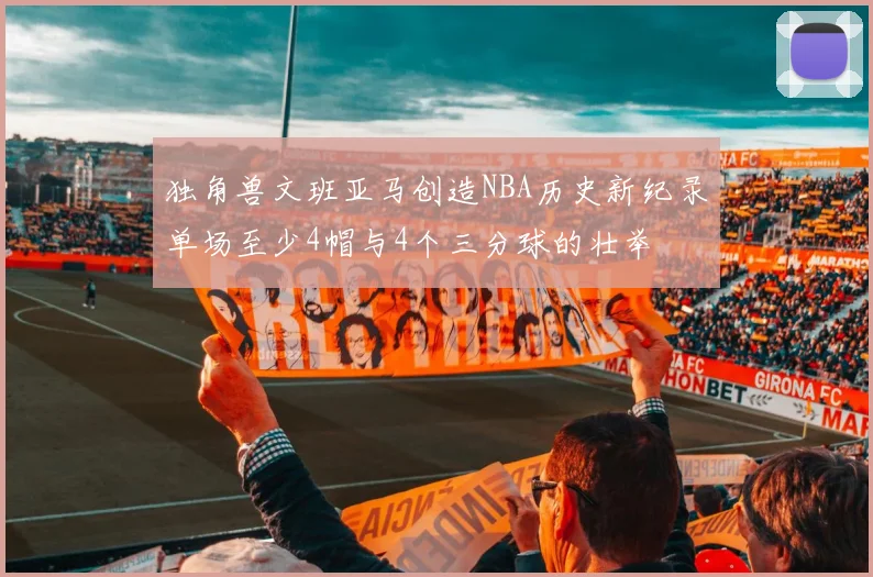独角兽文班亚马创造NBA历史新纪录单场至少4帽与4个三分球的壮举
