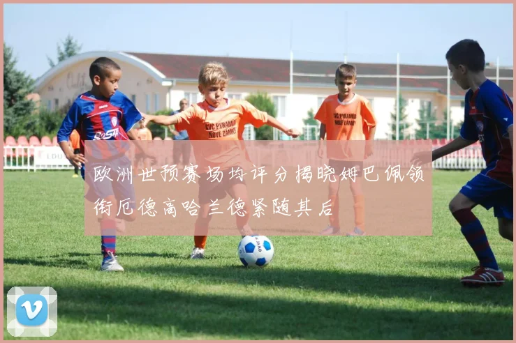 欧洲世预赛场均评分揭晓姆巴佩领衔厄德高哈兰德紧随其后