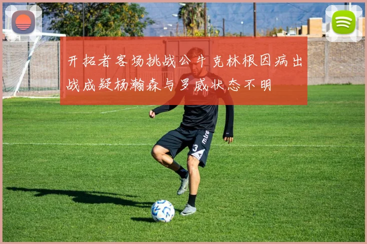 开拓者客场挑战公牛克林根因病出战成疑杨瀚森与罗威状态不明