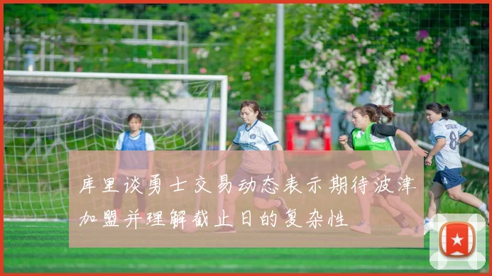 库里谈勇士交易动态表示期待波津加盟并理解截止日的复杂性