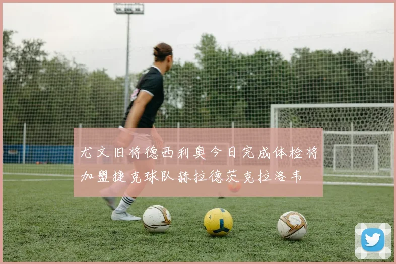 尤文旧将德西利奥今日完成体检将加盟捷克球队赫拉德茨克拉洛韦