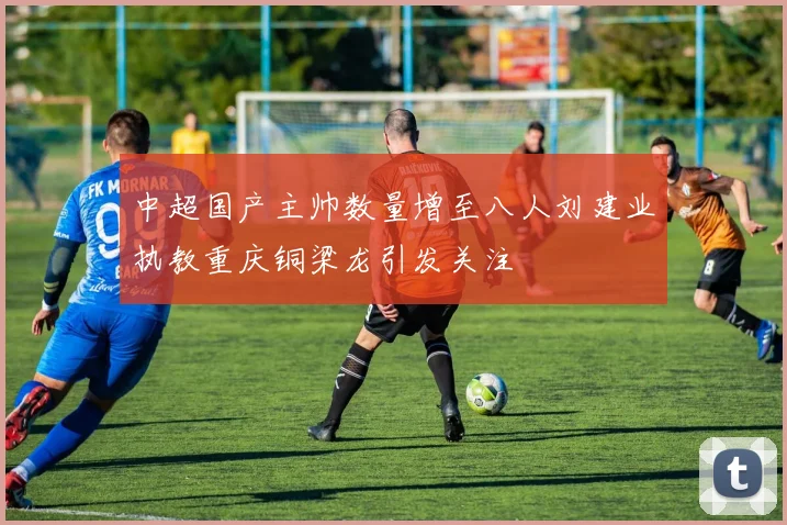 中超国产主帅数量增至八人刘建业执教重庆铜梁龙引发关注