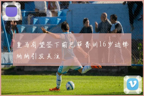 皇马有望签下前巴萨青训16岁边锋纳纳引发关注