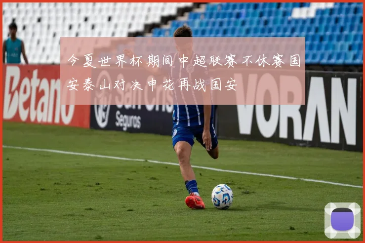 今夏世界杯期间中超联赛不休赛国安泰山对决申花再战国安