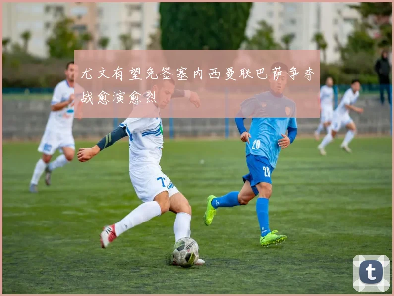 尤文有望免签塞内西曼联巴萨争夺战愈演愈烈