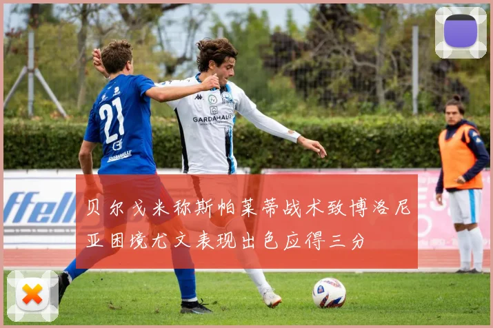 贝尔戈米称斯帕莱蒂战术致博洛尼亚困境尤文表现出色应得三分