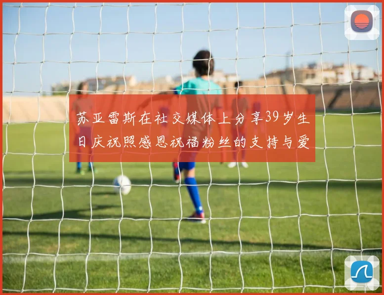 苏亚雷斯在社交媒体上分享39岁生日庆祝照感恩祝福粉丝的支持与爱护
