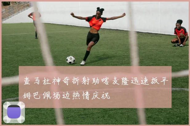 查马杜神奇折射助喀麦隆迅速扳平姆巴佩场边热情庆祝