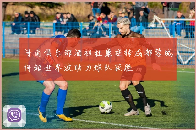 河南俱乐部酒祖杜康逆转成都蓉城何超世界波助力球队获胜