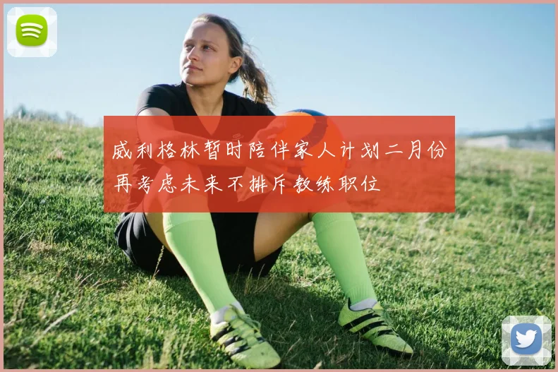 威利格林暂时陪伴家人计划二月份再考虑未来不排斥教练职位