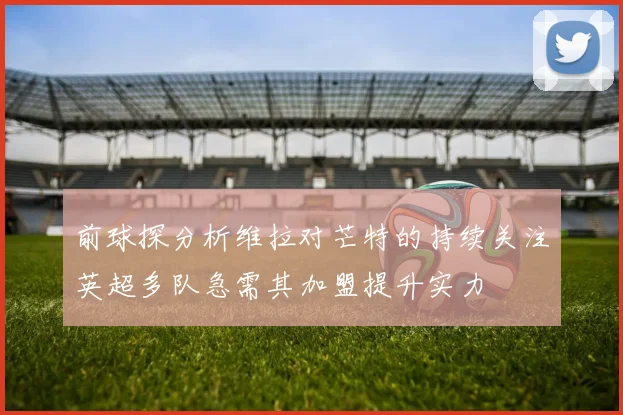 前球探分析维拉对芒特的持续关注英超多队急需其加盟提升实力