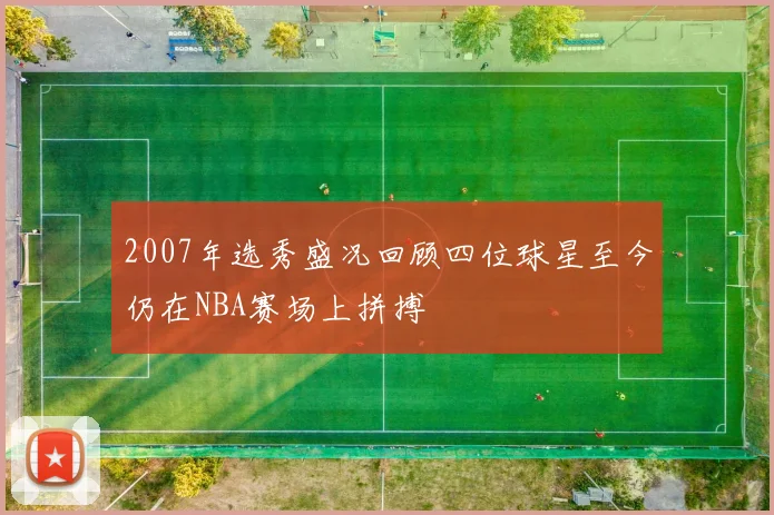 2007年选秀盛况回顾四位球星至今仍在NBA赛场上拼搏