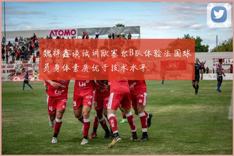 魏祥鑫谈试训欧塞尔B队体验法国球员身体素质优于技术水平