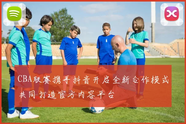 CBA联赛携手抖音开启全新合作模式共同打造官方内容平台